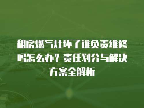 租房燃氣灶壞了誰負責維修嗎怎么辦？責任劃分與解決方案全解析