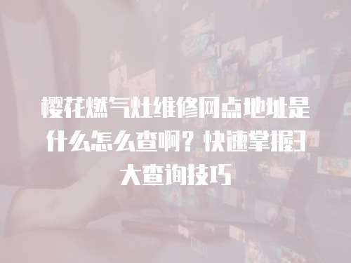 櫻花燃氣灶維修網點地址是什么怎么查啊？快速掌握3大查詢技巧