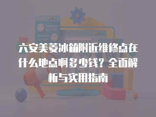 六安美菱冰箱附近維修點在什么地點啊多少錢？全面解析與實用指南