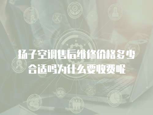 揚子空調售后維修價格多少合適嗎為什么要收費呢