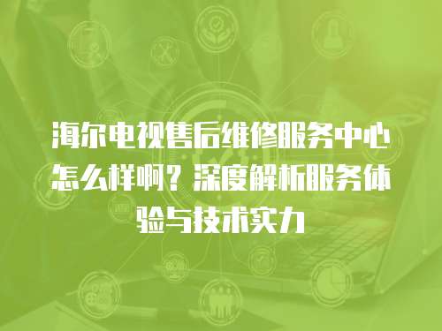海爾電視售后維修服務(wù)中心怎么樣啊？深度解析服務(wù)體驗(yàn)與技術(shù)實(shí)力