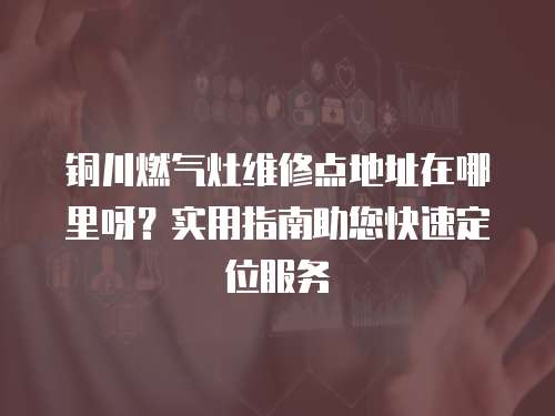 銅川燃氣灶維修點地址在哪里呀？實用指南助您快速定位服務
