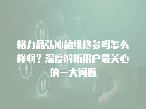 格力晶弘冰箱維修多嗎怎么樣啊？深度解析用戶最關心的三大問題