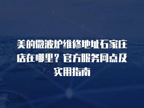 美的微波爐維修地址石家莊店在哪里？官方服務網點及實用指南