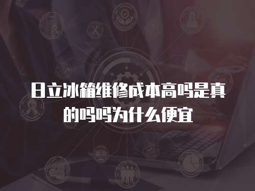 日立冰箱維修成本高嗎是真的嗎嗎為什么便宜