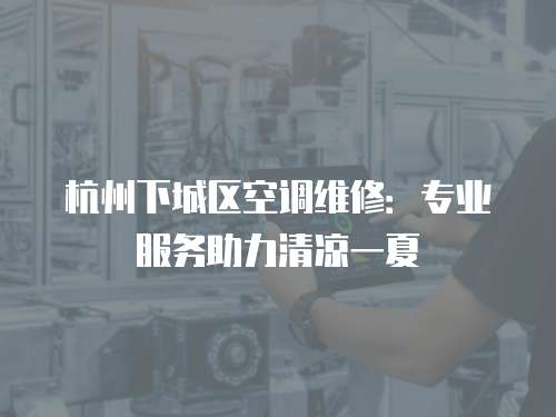 杭州下城區空調維修：專業服務助力清涼一夏