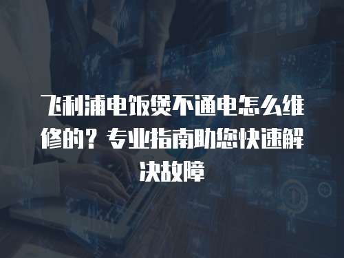 飛利浦電飯煲不通電怎么維修的？專業指南助您快速解決故障