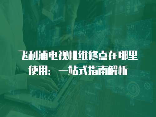 飛利浦電視機維修點在哪里使用：一站式指南解析