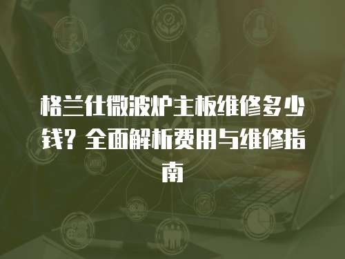 格蘭仕微波爐主板維修多少錢？全面解析費用與維修指南