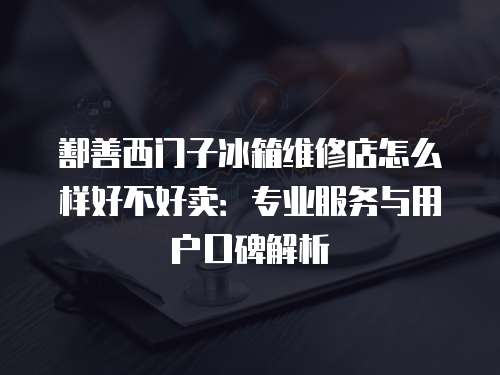 鄯善西門子冰箱維修店怎么樣好不好賣：專業服務與用戶口碑解析