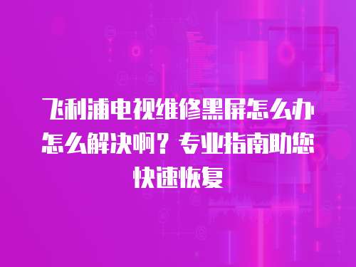 飛利浦電視維修黑屏怎么辦怎么解決啊？專業指南助您快速恢復