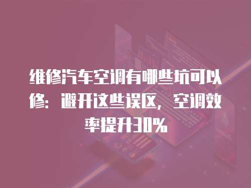維修汽車空調有哪些坑可以修：避開這些誤區，空調效率提升30%