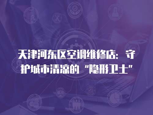 天津河東區(qū)空調維修店：守護城市清涼的“隱形衛(wèi)士”