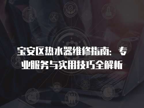 寶安區熱水器維修指南：專業服務與實用技巧全解析