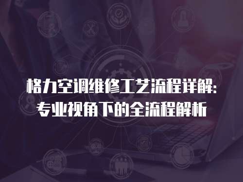 格力空調維修工藝流程詳解：專業視角下的全流程解析