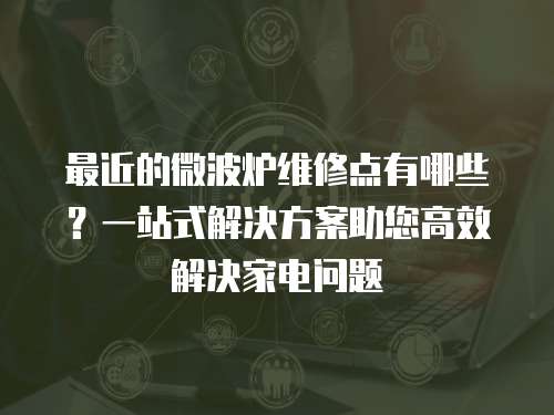 最近的微波爐維修點(diǎn)有哪些？一站式解決方案助您高效解決家電問(wèn)題