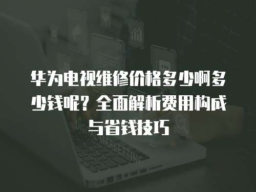 華為電視維修價格多少啊多少錢呢？全面解析費用構成與省錢技巧