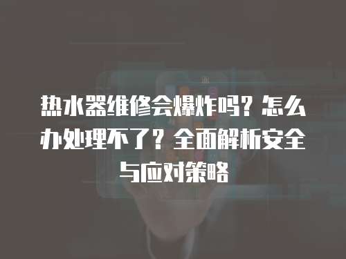 熱水器維修會爆炸嗎？怎么辦處理不了？全面解析安全與應(yīng)對策略