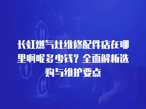 長虹燃氣灶維修配件店在哪里啊呢多少錢？全面解析選購與維護要點