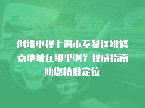 創維電視上海市奉賢區維修點地址在哪里啊？權威指南助您精準定位