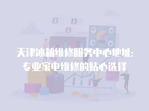 天津冰箱維修服務中心地址：專業家電維修的貼心選擇