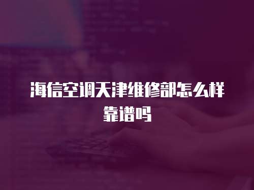 海信空調天津維修部怎么樣靠譜嗎