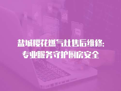 鹽城櫻花燃氣灶售后維修：專業服務守護廚房安全