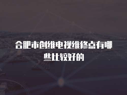 合肥市創(chuàng)維電視維修點(diǎn)有哪些比較好的