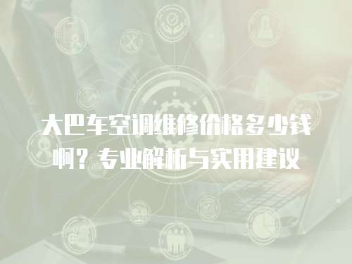 大巴車空調(diào)維修價(jià)格多少錢啊？專業(yè)解析與實(shí)用建議
