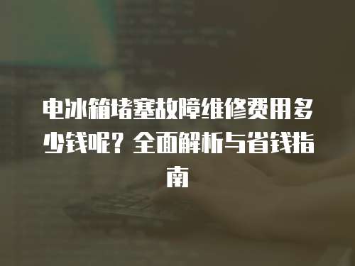 電冰箱堵塞故障維修費用多少錢呢？全面解析與省錢指南