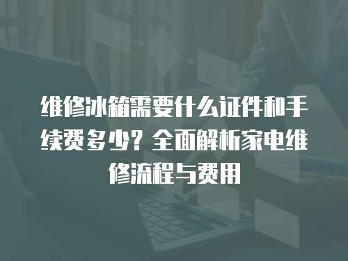 維修冰箱需要什么證件和手續(xù)費(fèi)多少？全面解析家電維修流程與費(fèi)用