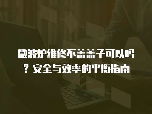 微波爐維修不蓋蓋子可以嗎？安全與效率的平衡指南
