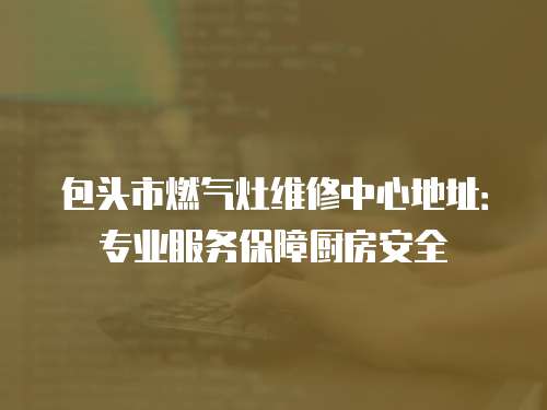 包頭市燃氣灶維修中心地址：專業服務保障廚房安全