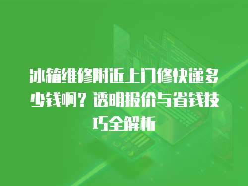 冰箱維修附近上門修快遞多少錢啊？透明報價與省錢技巧全解析