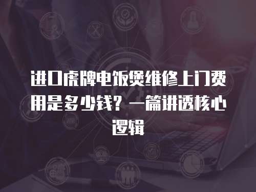 進口虎牌電飯煲維修上門費用是多少錢？一篇講透核心邏輯