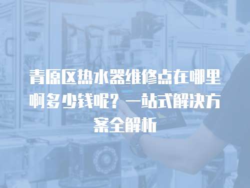 青原區(qū)熱水器維修點在哪里啊多少錢呢？一站式解決方案全解析