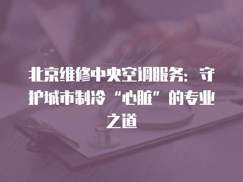 北京維修中央空調服務：守護城市制冷“心臟”的專業之道