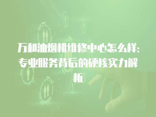 萬和油煙機維修中心怎么樣：專業(yè)服務背后的硬核實力解析