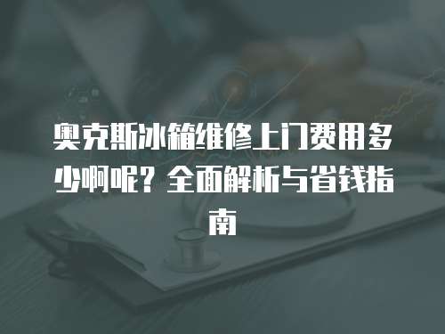奧克斯冰箱維修上門費用多少啊呢？全面解析與省錢指南