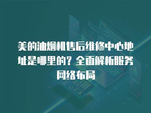 美的油煙機售后維修中心地址是哪里的？全面解析服務(wù)網(wǎng)絡(luò)布局