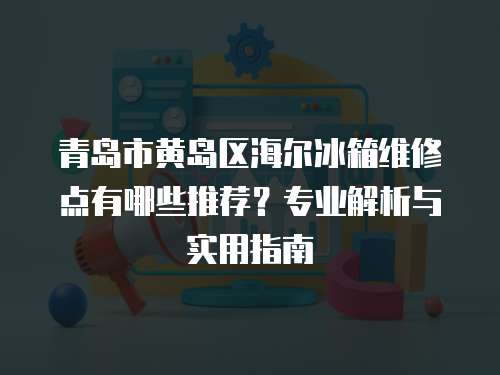 青島市黃島區海爾冰箱維修點有哪些推薦？專業解析與實用指南