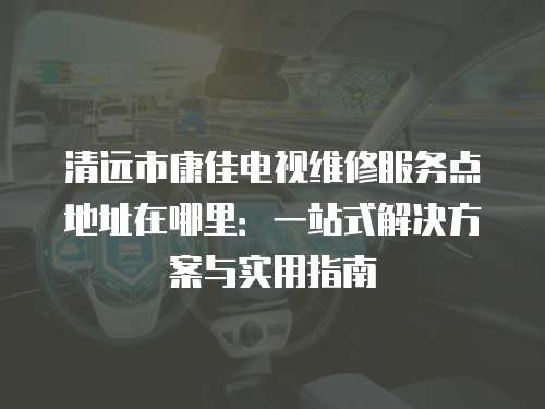清遠市康佳電視維修服務點地址在哪里：一站式解決方案與實用指南
