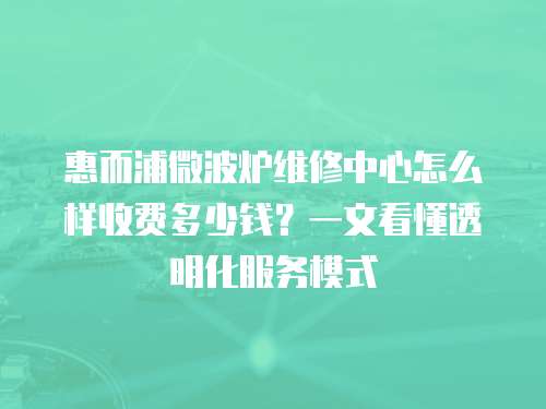 惠而浦微波爐維修中心怎么樣收費(fèi)多少錢？一文看懂透明化服務(wù)模式