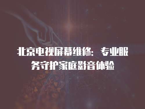 北京電視屏幕維修：專業(yè)服務(wù)守護(hù)家庭影音體驗(yàn)