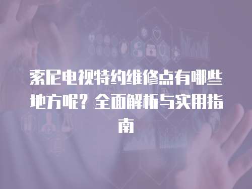 索尼電視特約維修點(diǎn)有哪些地方呢？全面解析與實(shí)用指南