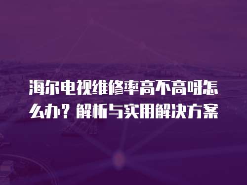 海爾電視維修率高不高呀怎么辦？解析與實用解決方案