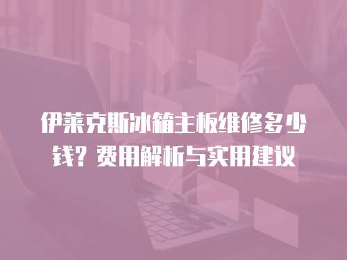 伊萊克斯冰箱主板維修多少錢？費用解析與實用建議