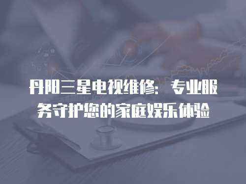 丹陽三星電視維修：專業(yè)服務(wù)守護(hù)您的家庭娛樂體驗(yàn)