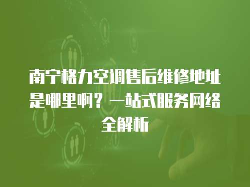 南寧格力空調售后維修地址是哪里??？一站式服務網絡全解析