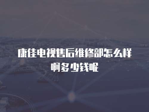 康佳電視售后維修部怎么樣啊多少錢呢